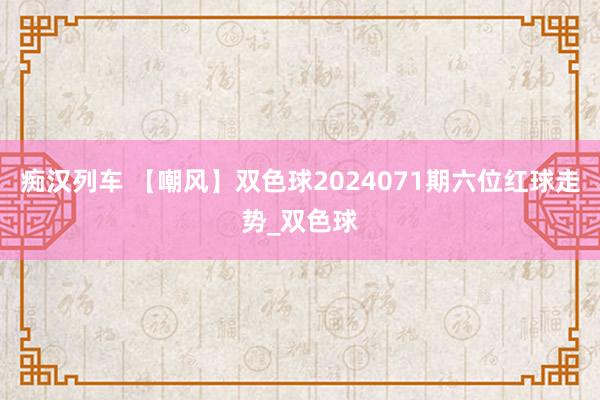 痴汉列车 【嘲风】双色球2024071期六位红球走势_双色球