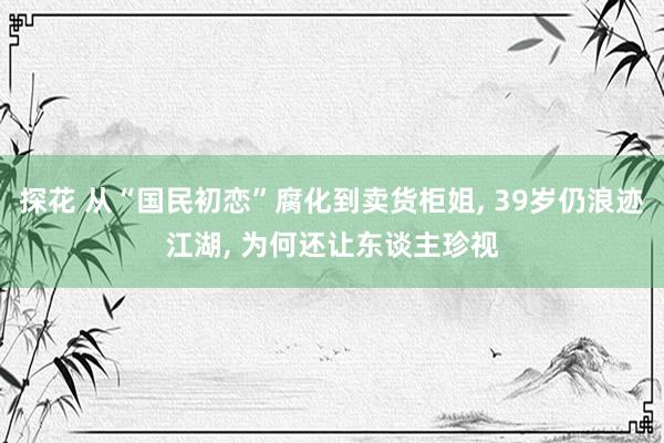 探花 从“国民初恋”腐化到卖货柜姐， 39岁仍浪迹江湖， 为何还让东谈主珍视