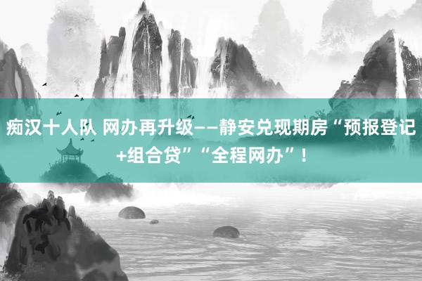 痴汉十人队 网办再升级——静安兑现期房“预报登记+组合贷”“全程网办”！