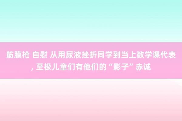 筋膜枪 自慰 从用尿液挫折同学到当上数学课代表， 至极儿童们有他们的“影子”赤诚