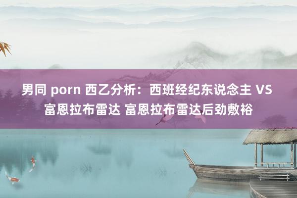 男同 porn 西乙分析：西班经纪东说念主 VS 富恩拉布雷达 富恩拉布雷达后劲敷裕