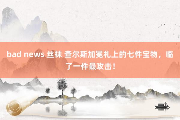 bad news 丝袜 查尔斯加冕礼上的七件宝物，临了一件最攻击！