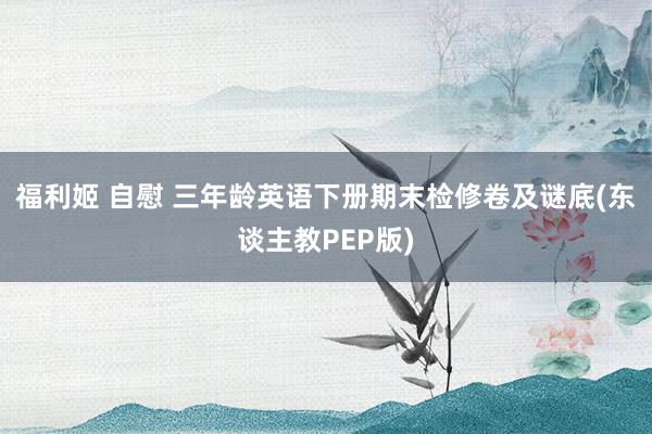 福利姬 自慰 三年龄英语下册期末检修卷及谜底(东谈主教PEP版)