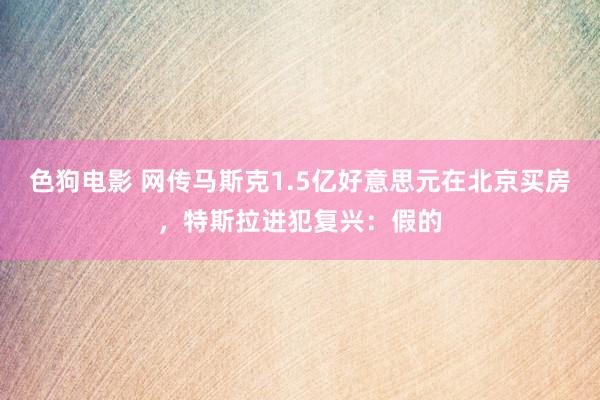 色狗电影 网传马斯克1.5亿好意思元在北京买房，特斯拉进犯复兴：假的