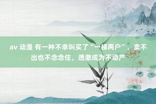 av 动漫 有一种不幸叫买了“一梯两户”，卖不出也不念念住，透澈成为不动产