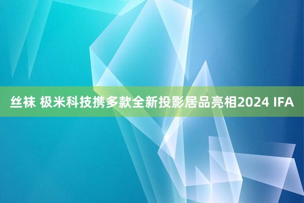 丝袜 极米科技携多款全新投影居品亮相2024 IFA