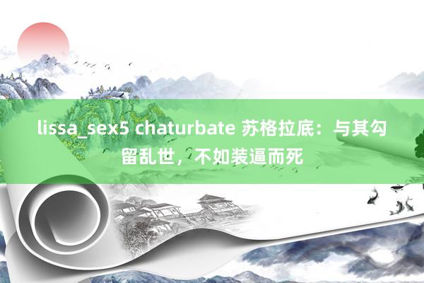 lissa_sex5 chaturbate 苏格拉底：与其勾留乱世，不如装逼而死