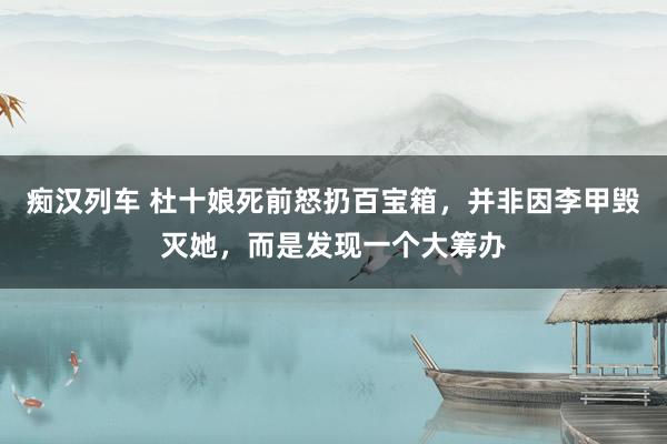 痴汉列车 杜十娘死前怒扔百宝箱，并非因李甲毁灭她，而是发现一个大筹办