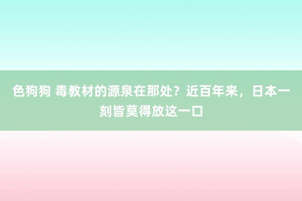 色狗狗 毒教材的源泉在那处？近百年来，日本一刻皆莫得放这一口