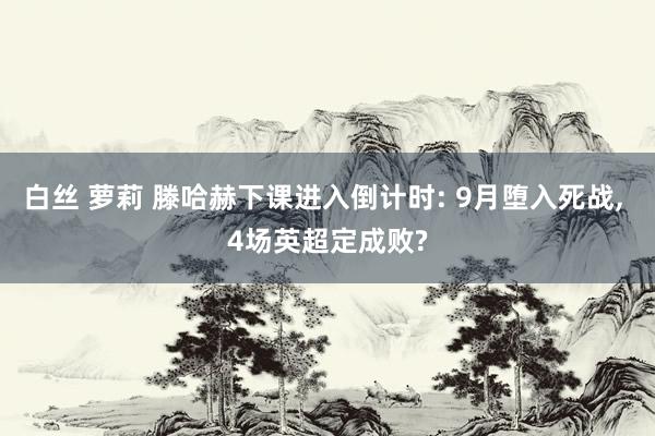 白丝 萝莉 滕哈赫下课进入倒计时: 9月堕入死战， 4场英超定成败?