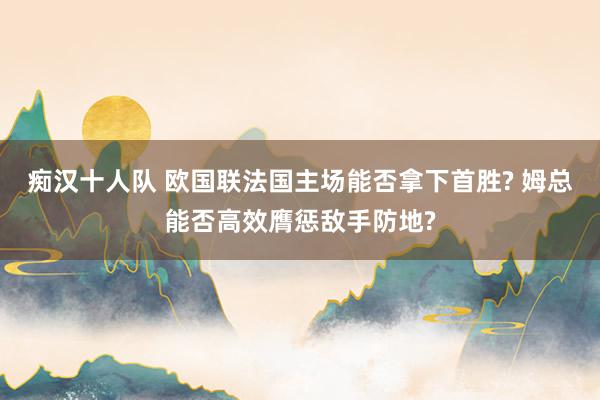 痴汉十人队 欧国联法国主场能否拿下首胜? 姆总能否高效膺惩敌手防地?