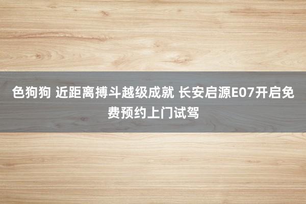 色狗狗 近距离搏斗越级成就 长安启源E07开启免费预约上门试驾