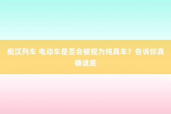 痴汉列车 电动车是否会被视为纯真车？告诉你真确谜底