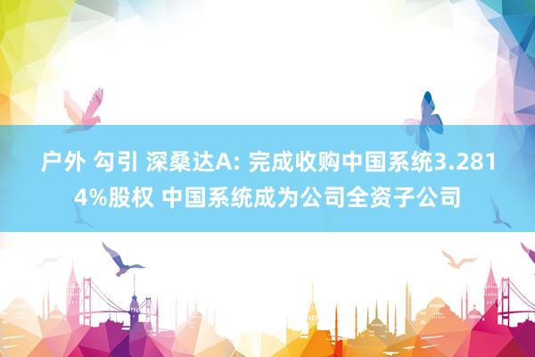 户外 勾引 深桑达A: 完成收购中国系统3.2814%股权 中国系统成为公司全资子公司