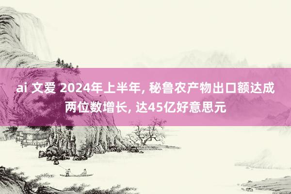 ai 文爱 2024年上半年， 秘鲁农产物出口额达成两位数增长， 达45亿好意思元