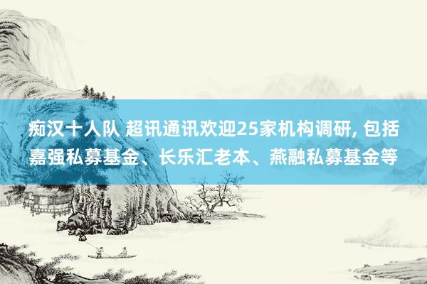 痴汉十人队 超讯通讯欢迎25家机构调研， 包括嘉强私募基金、长乐汇老本、燕融私募基金等