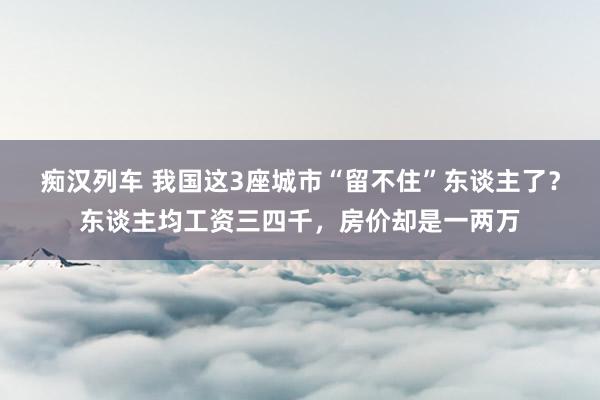 痴汉列车 我国这3座城市“留不住”东谈主了？东谈主均工资三四千，房价却是一两万