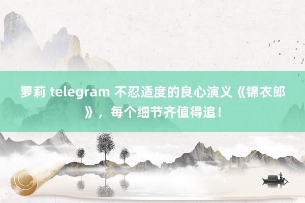 萝莉 telegram 不忍适度的良心演义《锦衣郎》，每个细节齐值得追！