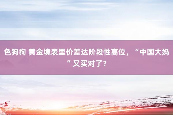 色狗狗 黄金境表里价差达阶段性高位，“中国大妈”又买对了？