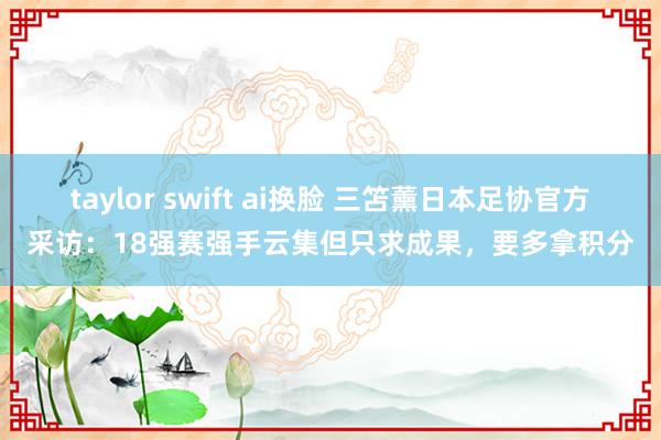 taylor swift ai换脸 三笘薰日本足协官方采访：18强赛强手云集但只求成果，要多拿积分