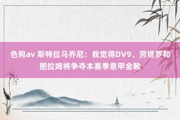 色狗av 斯特拉马乔尼：我觉得DV9、劳塔罗和图拉姆将争夺本赛季意甲金靴