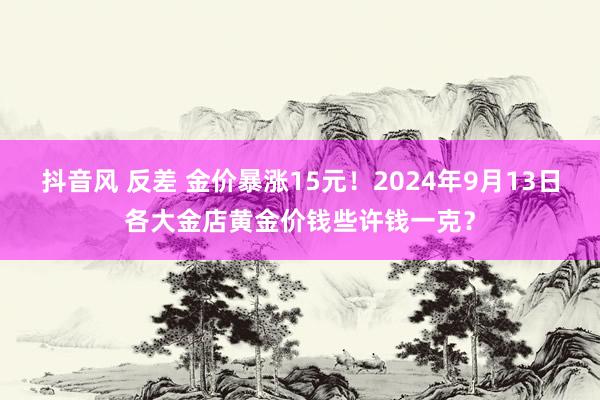 抖音风 反差 金价暴涨15元！2024年9月13日各大金店黄金价钱些许钱一克？