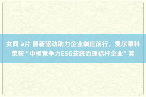 女同 a片 翻新驱动助力企业端庄前行，爱尔眼科荣获“中枢竞争力ESG笼统治理标杆企业”奖