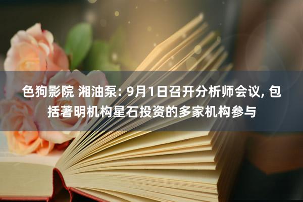 色狗影院 湘油泵: 9月1日召开分析师会议， 包括著明机构星石投资的多家机构参与