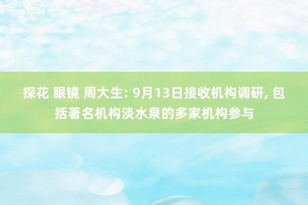 探花 眼镜 周大生: 9月13日接收机构调研， 包括著名机构淡水泉的多家机构参与