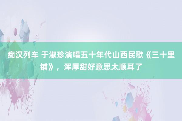 痴汉列车 于淑珍演唱五十年代山西民歌《三十里铺》，浑厚甜好意思太顺耳了