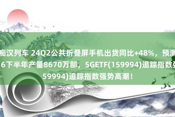 痴汉列车 24Q2公共折叠屏手机出货同比+48%，预测iPhone16下半年产量8670万部，5GETF(159994)追踪指数强势高潮！