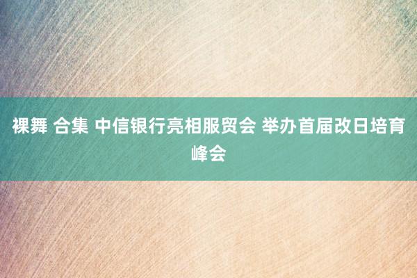 裸舞 合集 中信银行亮相服贸会 举办首届改日培育峰会