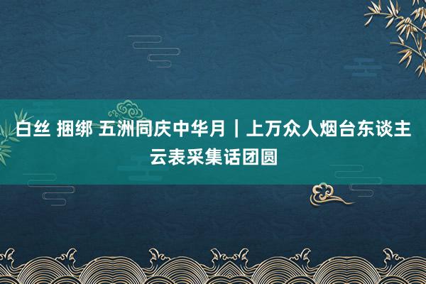 白丝 捆绑 五洲同庆中华月｜上万众人烟台东谈主云表采集话团圆