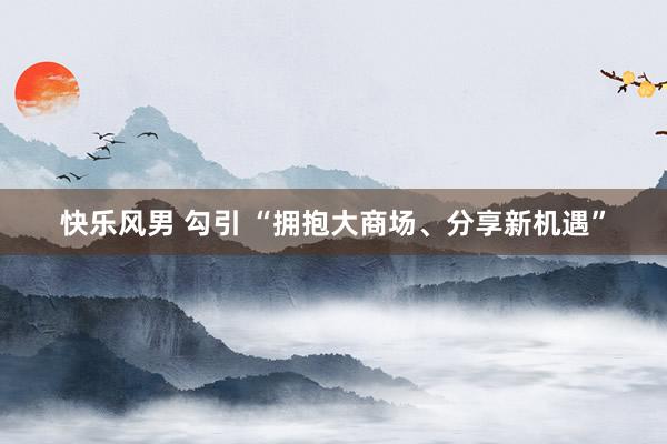 快乐风男 勾引 “拥抱大商场、分享新机遇”