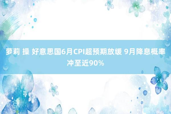 萝莉 操 好意思国6月CPI超预期放缓 9月降息概率冲至近90%