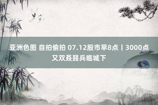 亚洲色图 自拍偷拍 07.12股市早8点丨3000点又双叒叕兵临城下