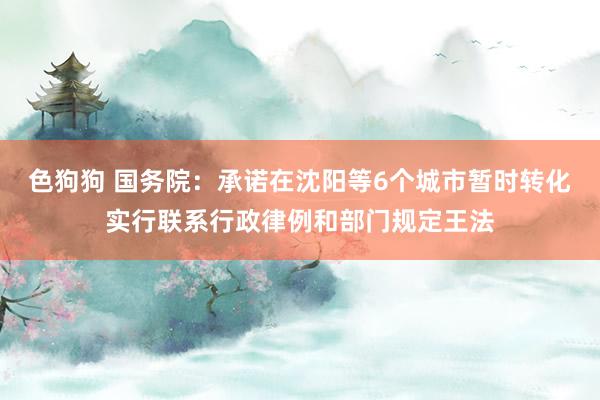 色狗狗 国务院：承诺在沈阳等6个城市暂时转化实行联系行政律例和部门规定王法