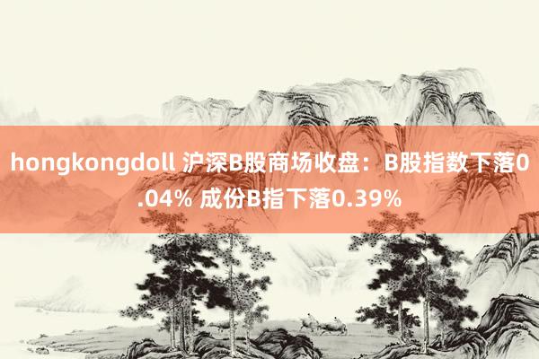 hongkongdoll 沪深B股商场收盘：B股指数下落0.04% 成份B指下落0.39%