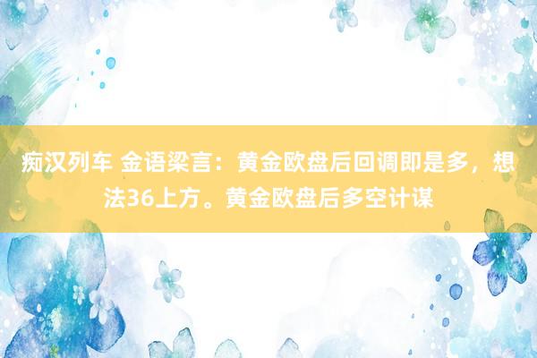 痴汉列车 金语梁言：黄金欧盘后回调即是多，想法36上方。黄金欧盘后多空计谋