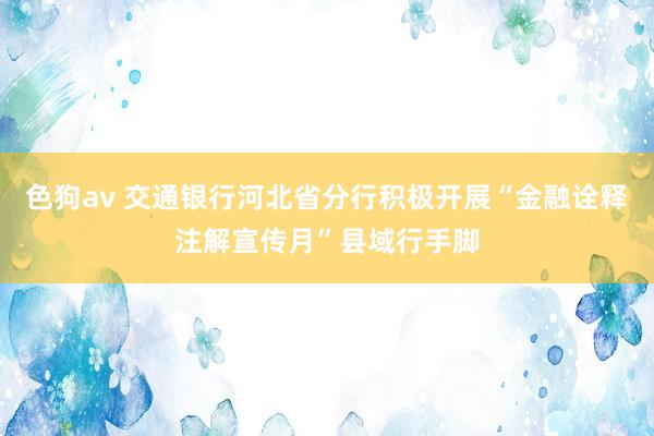 色狗av 交通银行河北省分行积极开展“金融诠释注解宣传月”县域行手脚