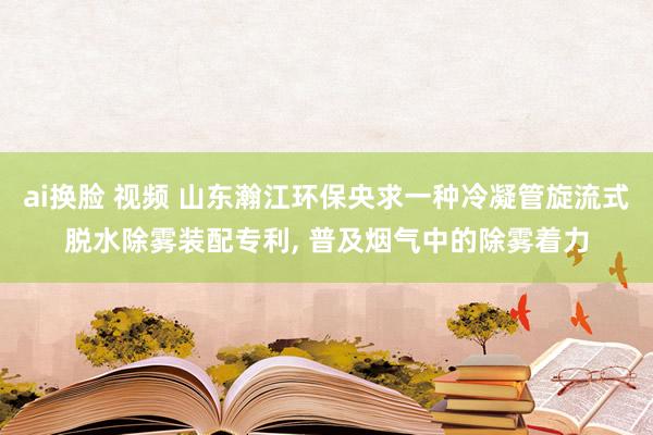 ai换脸 视频 山东瀚江环保央求一种冷凝管旋流式脱水除雾装配专利， 普及烟气中的除雾着力