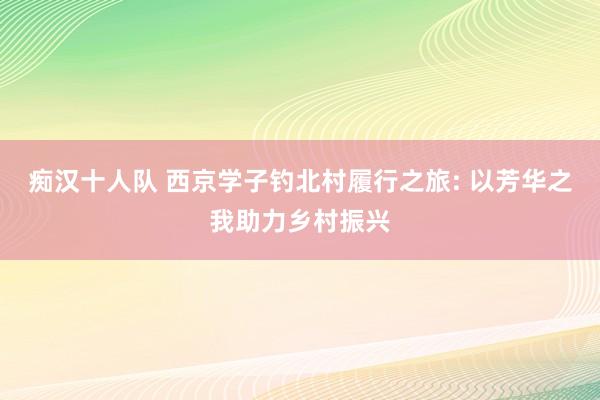 痴汉十人队 西京学子钓北村履行之旅: 以芳华之我助力乡村振兴