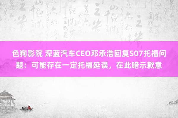 色狗影院 深蓝汽车CEO邓承浩回复S07托福问题：可能存在一定托福延误，在此暗示歉意