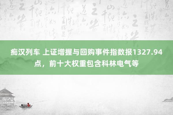 痴汉列车 上证增握与回购事件指数报1327.94点，前十大权重包含科林电气等