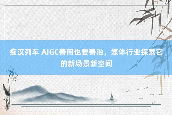 痴汉列车 AIGC善用也要善治，媒体行业探索它的新场景新空间