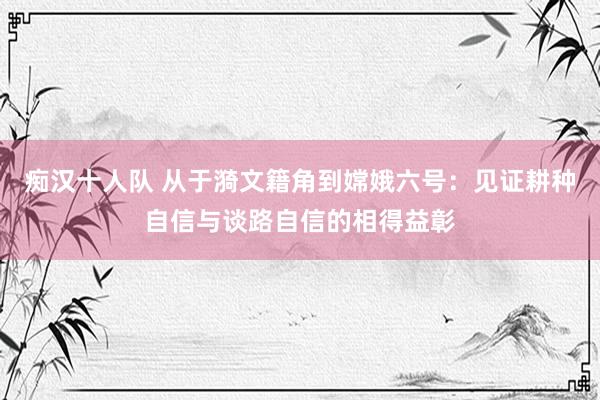 痴汉十人队 从于漪文籍角到嫦娥六号：见证耕种自信与谈路自信的相得益彰