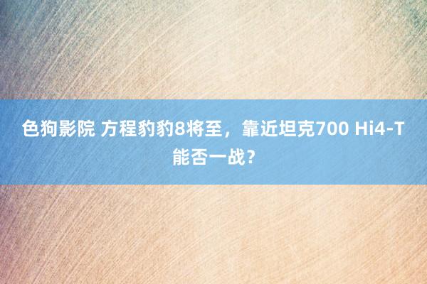 色狗影院 方程豹豹8将至，靠近坦克700 Hi4-T能否一战？