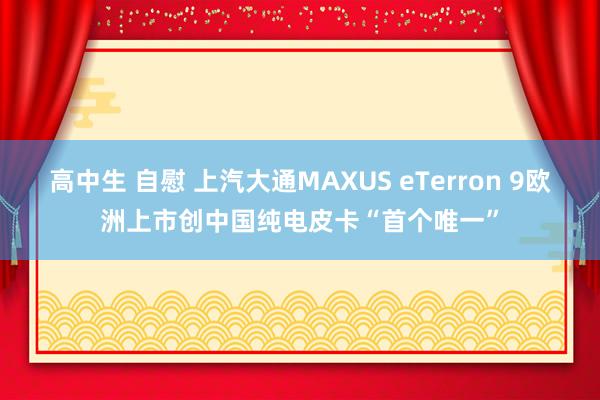 高中生 自慰 上汽大通MAXUS eTerron 9欧洲上市创中国纯电皮卡“首个唯一”