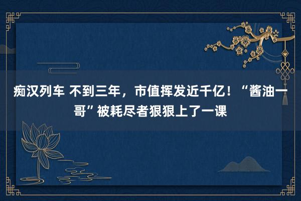 痴汉列车 不到三年，市值挥发近千亿！“酱油一哥”被耗尽者狠狠上了一课