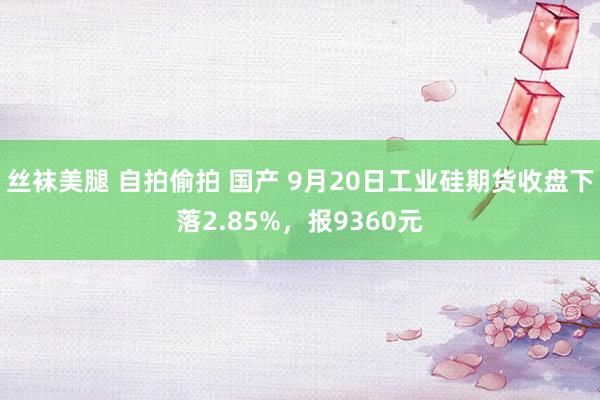 丝袜美腿 自拍偷拍 国产 9月20日工业硅期货收盘下落2.85%，报9360元